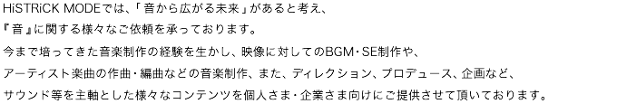 HiSTRiCK MODEでは、「音から広がる未来」があると考え、
今まで培ってきた音楽制作の経験を生かし、映像に対してのBGM・SE制作や、
アーティスト楽曲の作曲・編曲などの音楽制作、また、ディレクション、プロデュース、企画など、
サウンド灯を主軸とした様々なコンテンツを個人さま・企業さま向けにご提供させて頂いております。